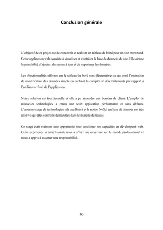 30
Conclusion générale
L’objectif de ce projet est de concevoir et réaliser un tableau de bord pour un site marchand.
Cette application web consiste à visualiser et contrôler la base de données du site. Elle donne
la possibilité d’ajouter, de mettre à jour et de supprimer les données.
Les fonctionnalités offertes par le tableau du bord sont élémentaires ce qui rend l’opération
de modification des données simple en cachant la complexité des traitements par rapport à
l’utilisateur final de l’application.
Notre solution est fonctionnelle et elle a pu répondre aux besoins de client. L’emploi de
nouvelles technologies a rendu une telle application performante et sans défauts.
L’apprentissage de technologies tels que React et la notion NoSql en base de données est très
utile vu qu’elles sont très demandées dans le marché du travail.
Ce stage était vraiment une opportunité pour améliorer nos capacités en développent web.
Cette expérience si enrichissante nous a offert une ouverture sur le monde professionnel et
nous a appris à assumer une responsabilité.
 