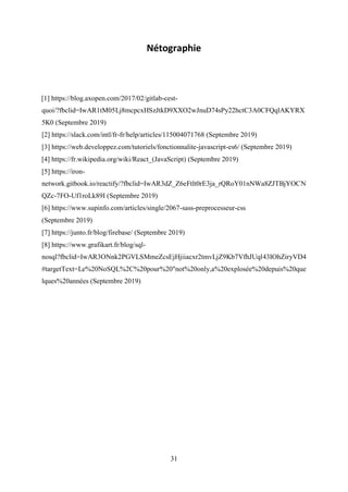 31
Nétographie
[1] https://blog.axopen.com/2017/02/gitlab-cest-
quoi/?fbclid=IwAR1tM05Lj8mcpcxHSzJtkD9XXO2wJnuD74sPy22hctC3A0CFQqlAKYRX
5K0 (Septembre 2019)
[2] https://slack.com/intl/fr-fr/help/articles/115004071768 (Septembre 2019)
[3] https://web.developpez.com/tutoriels/fonctionnalite-javascript-es6/ (Septembre 2019)
[4] https://fr.wikipedia.org/wiki/React_(JavaScript) (Septembre 2019)
[5] https://iron-
network.gitbook.io/reactify/?fbclid=IwAR3dZ_Z6eFtlt0rE3ja_rQRoY01nNWa8ZJTBjYOCN
QZc-7FO-Uf1roLk89I (Septembre 2019)
[6] https://www.supinfo.com/articles/single/2067-sass-preprocesseur-css
(Septembre 2019)
[7] https://junto.fr/blog/firebase/ (Septembre 2019)
[8] https://www.grafikart.fr/blog/sql-
nosql?fbclid=IwAR3ONnk2PGVLSMmeZcsEjHjiiacxr2tmvLjZ9Kb7VfhJUql43IOhZiryVD4
#targetText=Le%20NoSQL%2C%20pour%20"not%20only,a%20explosée%20depuis%20que
lques%20années (Septembre 2019)
 