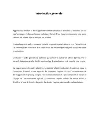 Introduction générale
Apparu avec Internet, le développement web fait référence au processus d’écriture d’un site
ou d’une page web dans un langage technique. Il s’agit d’une étape incontournable pour qu’un
contenu soit mis en ligne et atteigne ses lecteurs.
Le développement web a connu une véritable progression principalement avec l’apparition de
l’e-commerce et l’acquisition d’un site web est devenu indispensable pour les sociétés et les
organisations.
C'est dans ce cadre que s'inscrit ce travail qui consiste à réaliser un tableau de bord pour le
site web dietlecious.ae afin d’offrir une interface de visualisation et de contrôle pour ce site.
Ce rapport comporte quatre chapitres. Le premier chapitre présentera le cadre du stage et
l’entreprise d’accueil et ses objectifs. Le deuxième chapitre décrira l’environnement de
développement du projet y compris l’environnement matériel, l’environnement de travail de
l’équipe et l’environnement logiciel. Le troisième chapitre définira la notion NoSql et
détaillera la base de données du projet. Le dernier chapitre présentera les tâches réalisées.
 