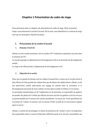 1
Chapitre 1 Présentation du cadre de stage
Nous présentons dans ce chapitre une présentation du cadre de stage. Dans un premier
temps, nous présentons la société d’accueil. Par la suite, nous détaillerons le contexte du stage
ainsi que les principaux objectifs du projet.
I. Présentation de la société d’accueil
1. Domaine d’activité
eDonec est une société tunisienne créé en octobre 2017 totalement exportatrice œuvrant dans
le domaine de l'IT.
La société regroupe un département de développement web et un deuxième de développement
mobile.
Le stage a été effectué dans le département de développement web.
2. Objectifs de la société
Parce que les grands de demain sont les enfants d’aujourd’hui, et parce qu’il est plus facile et
plus efficace de faire grandir des enfants forts que de réparer des adultes brisés, eDonec a créé
une plate-forme mobile polyvalente qui engage les parents dans la croissance et le
développement personnel de leurs enfants à la fois dans le jardin d’enfants et à la maison.
La principale caractéristique est de l’application est de permettre au responsable de garderie
de prendre des photos de l’enfant qui effectue diverses activités de garderie et de les envoyer
au parent pendant qu’il exécute leur routine quotidienne. En ayant une vision quotidienne de
la journée de l’enfant, les parents sont en mesure d’aller au-delà de la conversation typique
après le travail.
eDonec a comme but de propager la culture de protection de l’enfant et met à la disposition
des responsables dans le secteur d’éducation différents packs avec des prix raisonnables qui
 