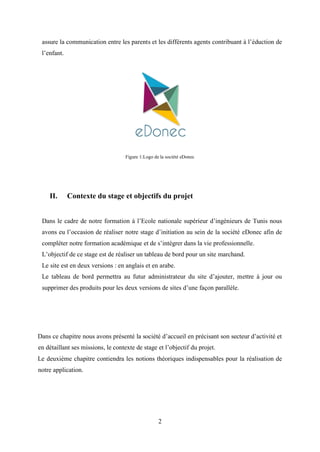 2
assure la communication entre les parents et les différents agents contribuant à l’éduction de
l’enfant.
Figure 1:Logo de la société eDonec
II. Contexte du stage et objectifs du projet
Dans le cadre de notre formation à l’Ecole nationale supérieur d’ingénieurs de Tunis nous
avons eu l’occasion de réaliser notre stage d’initiation au sein de la société eDonec afin de
compléter notre formation académique et de s’intégrer dans la vie professionnelle.
L’objectif de ce stage est de réaliser un tableau de bord pour un site marchand.
Le site est en deux versions : en anglais et en arabe.
Le tableau de bord permettra au futur administrateur du site d’ajouter, mettre à jour ou
supprimer des produits pour les deux versions de sites d’une façon parallèle.
Dans ce chapitre nous avons présenté la société d’accueil en précisant son secteur d’activité et
en détaillant ses missions, le contexte de stage et l’objectif du projet.
Le deuxième chapitre contiendra les notions théoriques indispensables pour la réalisation de
notre application.
 