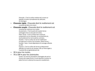 Chaussée : C’est la surface revêtue de la route sur
laquelle circulent normalement les véhicules.
On distingue:
– Chaussée rigide : Chaussée dont le revêtement est
constitué de béton de ciment.
– Chaussée souple : Chaussée dont le revêtement est
constitué de matériaux non traités.
Accotements : C’est la partie de la plate-forme
aménagée entre la chaussée et le talus.
Plate- forme : C’est la surface de la route qui
comprend la ou les chaussées, les accotements et,
éventuellement les terres pleines centrales.
Assiette : C’est la surface du terrain réellement
occupée par la route et ses annexes. (Plate-forme +
faussée + talus + toute dépendance et ouvrages affectés
au DP).
Emprise : C’est la surface de terrain juridiquement
affectée à la route et ses annexes. Elle au moins égale à
l’assiette Elle est généralement de :
– 30 m pour les routes,
– 70 à 100 m pour les autoroutes.
Fossés : Ce sont les excavations aménagées de part et
d’autre de la plate-forme. Ils sont destinés à assainir la
plate-forme en collectant les eaux de ruissellement.
 