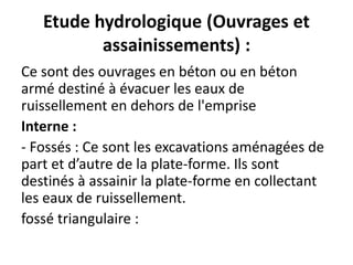 Etude hydrologique (Ouvrages et
assainissements) :
Ce sont des ouvrages en béton ou en béton
armé destiné à évacuer les eaux de
ruissellement en dehors de l'emprise
Interne :
- Fossés : Ce sont les excavations aménagées de
part et d’autre de la plate-forme. Ils sont
destinés à assainir la plate-forme en collectant
les eaux de ruissellement.
fossé triangulaire :
 