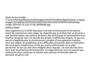 Poste de les enrobé
C:UsershpAppDataLocalPackages5319275A.WhatsAppDesktop_cv1g1gv
anyjgmTempState9F975093DA0252E2C0AE181D74C90DC6WhatsApp
Image 2024-03-31 à 03.37.00_d83fba89.jpg
CONCLUSION
Mon expérience à la DPEE était pour moi très enrichissante et formatrice.
Avant de commencer mon stage, les objectifs que je m’étais fixé se résumer à
une familiarisation aux notions de bases, des techniques et l’atmosphère d’un
chantier de génie civil. J’ai abordé des projets à différentes étapes, ce qui m’a
permis d’appréhender le cheminement complet d’une opération routière,
ainsi que palper les problèmes et les difficultés rencontrés dans la réalisation
de ces projets. L’expérience ne fût pas moins intéressante sur le plan
personnel. Je me suis très bien intégrée dans l’équipe. J’ai tissé de très bons
liens avec le personnel de la direction. Ce stage été pour moi un premier pas
intéressant pour continuer le chemin avec passion et sérénité dans ce
domaine de génie civil.
 