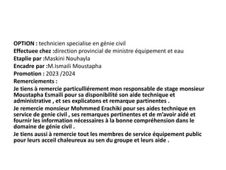 OPTION : technicien specialise en génie civil
Effectuee chez :direction provincial de ministre équipement et eau
Etaplie par :Maskini Nouhayla
Encadre par :M.Ismaili Moustapha
Promotion : 2023 /2024
Remerciements :
Je tiens à remercie particulliérement mon responsable de stage monsieur
Moustapha Esmaili pour sa disponibilité son aide technique et
administrative , et ses explicatons et remarque partinentes .
Je remercie monsieur Mohmmed Erachiki pour ses aides technique en
service de genie civil , ses remarques pertinentes et de m’avoir aidé et
fournir les information nécessaires à la bonne compréhension dans le
domaine de génie civil .
Je tiens aussi à remercie tout les membres de service équipement public
pour leurs acceil chaleureux au sen du groupe et leurs aide .
 