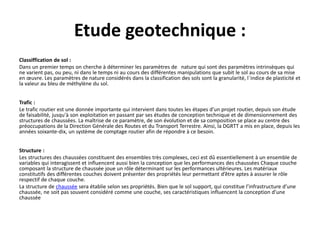 Etude geotechnique :
Classiffication de sol :
Dans un premier temps on cherche à déterminer les paramètres de nature qui sont des paramètres intrinsèques qui
ne varient pas, ou peu, ni dans le temps ni au cours des différentes manipulations que subit le sol au cours de sa mise
en œuvre. Les paramètres de nature considérés dans la classification des sols sont la granularité, l´indice de plasticité et
la valeur au bleu de méthylène du sol.
Trafic :
Le trafic routier est une donnée importante qui intervient dans toutes les étapes d'un projet routier, depuis son étude
de faisabilité, jusqu'à son exploitation en passant par ses études de conception technique et de dimensionnement des
structures de chaussées. La maîtrise de ce paramètre, de son évolution et de sa composition se place au centre des
préoccupations de la Direction Générale des Routes et du Transport Terrestre. Ainsi, la DGRTT a mis en place, depuis les
années soixante-dix, un système de comptage routier afin de répondre à ce besoin.
Structure :
Les structures des chaussées constituent des ensembles très complexes, ceci est dû essentiellement à un ensemble de
variables qui interagissent et influencent aussi bien la conception que les performances des chaussées Chaque couche
composant la structure de chaussée joue un rôle déterminant sur les performances ultérieures. Les matériaux
constitutifs des différentes couches doivent présenter des propriétés leur permettant d’être aptes à assurer le rôle
respectif de chaque couche.
La structure de chaussée sera établie selon ses propriétés. Bien que le sol support, qui constitue l’infrastructure d’une
chaussée, ne soit pas souvent considéré comme une couche, ses caractéristiques influencent la conception d’une
chaussée
 