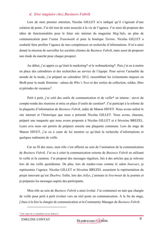 EMELINE CONTAT 9
d. Etre stagiaire chez Business Fabrik
Lors de mon premier entretien, Nicolas GILLET m’a indiqué qu’il s’agissait d’une
création de poste. J’ai été tout de suite associée à la vie de l’agence. J’ai ainsi dû proposer des
idées de fonctionnalités pour le futur site internet du magazine Mag’Info, un plan de
communication pour l’usine Transmatik et pour la boutique Tartine. Nicolas GILLET a
souhaité faire profiter l’agence de mes compétences en recherche d’informations. Il m’a ainsi
donné la mission de surveiller les sociétés clientes de Business Fabrik, mais aussi de proposer
une étude du marché pour chaque prospect.
Au début, j’ai appris ce qu’était le marketing* et le webmarketing*. Puis j’ai eu à mettre
en place des calendriers et des recherches au service de l’équipe. Pour suivre l’actualité du
monde de la mode, j’ai préparé un calendrier 2012, rassemblant les évènements majeurs en
BtoB pour la mode féminine : salons du Who’s Next et des sorties de collection, soldes, fêtes
et périodes de vacances4
.
Petit à petit, j’ai créé des outils de communication et de veille* en interne : envoi du
compte-rendu des réunions et mise en place d’outils de curation*. J’ai participé à la refonte de
la plaquette d’information de Business Fabrik, aidée de Manon HIVET. Nous avons utilisé le
site internet et l’historique que nous a présenté Nicolas GILLET. Nous avons, chacune,
préparé une maquette que nous avons proposée à Nicolas GILLET et à Séverine BREZEL.
Leurs avis nous ont permis de préparer ensuite une plaquette commune. Lors du stage de
Manon HIVET, j’ai eu à cœur de lui montrer ce qu’était la recherche d’informations et
quelques rudiments de veille.
Car au fil des mois, mon rôle s’est affermi au sein de l’animation de la communication
de Business Fabrik. J’ai eu à créer la communication externe de Business Fabrik en utilisant
la veille et la curation. J’ai proposé des messages réguliers, liés à des articles que je relevais
lors de ma veille quotidienne. De plus, lors de rendez-vous comme le salon Innovact, je
représentais l’agence. Nicolas GILLET et Séverine BREZEL assuraient la représentation du
projet innovant qu’est Zheebra. Enfin, lors des Jellys, j’animais le live-tweet de la journée et
je préparais les messages auprès des participants.
Mon rôle au sein de Business Fabrik a ainsi évolué. J’ai commencé en tant que chargée
de veille pour petit à petit évoluer vers un réel poste en communication. A la fin du stage,
j’étais à la fois la chargée de communication et la Community Manager de Business Fabrik.
4
Une copie de ce calendrier est en Annexe I.
 