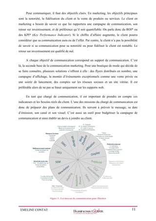 EMELINE CONTAT 11
Pour communiquer, il faut des objectifs clairs. En marketing, les objectifs principaux
sont la notoriété, la fidélisation du client et la vente de produits ou services. Le client en
marketing a besoin de savoir ce que lui rapportera une campagne de communication, son
retour sur investissement, et de préférence qu’il soit quantifiable. On parle donc du ROI* ou
des KPI* (Key Performance Indicator). Si le chiffre d’affaire augmente, le client pourra
considérer que sa communication aura eu de l’effet. Par contre, le client n’a pas la possibilité
de savoir si sa communication pour sa notoriété ou pour fidéliser le client est rentable. Le
retour sur investissement est qualifié de nul.
A chaque objectif de communication correspond un support de communication. C’est
là, la seconde base de la communication marketing. Pour une boutique de mode qui décide de
se faire connaître, plusieurs solutions s’offrent à elle : des flyers distribués en nombre, une
campagne d’affichage, la montée d’évènements exceptionnels comme une vente privée ou
une soirée de lancement, des comptes sur les réseaux sociaux et un site vitrine. Il est
préférable alors de ne pas se baser uniquement sur les supports web.
En tant que chargé de communication, il est important de prendre en compte ces
indicateurs et les besoins réels du client. L’une des missions du chargé de communication est
donc de préparer des plans de communication. Ils servent à prévoir le message, sa date
d’émission, son canal et son visuel. C’est aussi un outil pour budgétiser la campagne de
communication et ainsi établir un devis à joindre au client.
Figure 3 : Les moyens de communication pour Zheebra
 