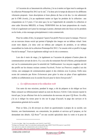 EMELINE CONTAT 15
A l’occasion de ce lancement de collection, j’ai eu à mettre en ligne tout le catalogue de
la collection Printemps/Eté 2012 sur le site7
. J’ai donc pris le temps de découvrir les différents
vêtements proposés : leurs descriptions et leurs photos de face et de dos. Le site administré
par le CMS Joomla, j’ai pu rapidement mettre en ligne les produits de la collection : une
cinquantaine en 2-3 jours. C’est ainsi que j’ai eu l’opportunité de connaître la collection et
ainsi aider Séverine BREZEL et Fanny TIERFOINS lors de leurs propositions de visuels.
Cela m’a également servi pour les messages à poster, alternant entre des focus sur les produits
ou les looks, et des messages principalement à visée commerciale.
Pour les soldes d’été, j’ai proposé l’ajout d’un profil Pinterest pour la marque. Pinterest
est un nouveau réseau social qui permet d’épingler des images sur un tableau virtuel. Juste
avant mon départ, j’ai donc créé un tableau par catégorie de produits, et un tableau
rassemblant les looks de la collection Printemps/Eté 2012. J’ai ensuite relié ce profil à la page
Fan de la marque8
. Tout est également redirigé vers le site e-commerce.
Lors des 6 mois de stage, j’ai également eu l’occasion de préparer d’autres plans de
communication servant de devis. Il y a eu celui du restaurant Harold à Reims, principalement
axé sur la communication pour la notoriété de l’établissement. Les moyens suggérés ont été
des profils sur les réseaux sociaux comme Facebook, Twitter ou Pinterest, couplés à un site
vitrine, une campagne de communication papier et des relations avec la presse. Enfin nous
avons été contactés par Reims Evènements pour gérer la mise en place d’une application
mobile en collaboration avec la société Dactyle pour le Salon Entreprendre9
.
c. Le référencement et la rédaction web
Une autre de mes missions, pendant le stage, a été de préparer et de rédiger un livre
blanc consacré au référencement naturel au nom de Business Fabrik. Cette mission rejoint le
travail que j’ai pu effectuer lors de la construction du nouveau site pour CQ Route. En effet,
j’ai eu à rédiger les textes pour le site sur la page d’accueil, la page des services et la
présentation générale de la société.
Pour ce faire, j’ai dû envoyer au client un questionnaire à propos de sa société, son
histoire, son fonctionnement, ses concurrents, les produits et services qu’il propose, en lui
demandant des détails. CQ Route10
est une société spécialisée dans la vente et la pose de
7
Le site est en ligne : http://www.museoflove.com/ [visité le 3 août 2012]
8
En ligne sur Facebook : http://www.facebook.com/museoflove/app_305927716147259 [visité le 3 août 2012]
9
Les copies de ces plans de communication sont en Annexes IV et V.
10
Le site est en ligne : http://www.cqroute.fr/ [visité le 3 août 2012]
 