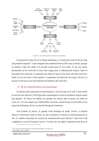 EMELINE CONTAT 18
Figure 6 : Le référencement naturel en une image
Concernant les mots-clés et le champ sémantique, j’ai fourni peu avant la fin du stage
une première maquette11
. Cette maquette aura seulement besoin d’être mise en forme, puisque
le contenu a déjà été validé. J’ai procédé comme pour le livre blanc. Je me suis mieux
documentée sur les mots-clés et leurs bons usages pour le référencement naturel. Après la
description des mots-clés, j’ai présenté une check-list pour le bon choix des bons mots-clés.
Enfin j’ai mis en avant 2 outils gratuits : le générateur de mots-clés de Google Adwords, et
Google Trends qui est un outil analysant les tendances des mots-clés.
d. De la communication non-numérique
Un dernier point concernant la communication : tout n’est pas sur le web. J’avais oublié
en arrivant chez Business Fabrik que pour communiquer il existe de nombreux moyens autres
que digitaux : les flyers, les affiches, les goodies, les articles dans la presse, les cartes de
visite, etc. J’ai vite compris qu’il fallait lâcher son écran, surtout lorsque j’ai travaillé sur les
projets de la boutique Tartine et celui du Passage du Commerce.
Tout d’abord en janvier, la gérante d’une boutique de mode, Tartine, a contacté
Business Fabrik pour mettre en place un site e-commerce et assurer la communication de ce
site. Le schéma concernant les moyens de communication pour Zheebra12
peut tout à fait
s’appliquer au cas de la boutique Tartine. J’ai alors très vite appris l’importance des flyers et
11
Une copie de ma fiche pratique sur le champ sémantique est en Annexe VI.
12
Voir en page 11 de ce rapport.
 