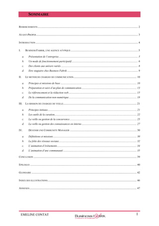 EMELINE CONTAT 1
SOMMAIRE
REMERCIEMENTS ..................................................................................................................................................... 2
AVANT-PROPOS....................................................................................................................................................... 3
INTRODUCTION ........................................................................................................................................................ 4
I. BUSINESS FABRIK, UNE AGENCE ATYPIQUE.................................................................................................... 5
a. Présentation de l’entreprise...................................................................................................................... 5
b. Un mode de fonctionnement participatif................................................................................................... 6
c. Des clients aux univers variés .................................................................................................................. 8
d. Etre stagiaire chez Business Fabrik ......................................................................................................... 9
II. LE METIER DE CHARGEE DE COMMUNICATION.............................................................................................. 10
a. Principes et missions de base ................................................................................................................. 10
b. Préparation et suivi d’un plan de communication.................................................................................. 13
c. Le référencement et la rédaction web..................................................................................................... 15
d. De la communication non-numérique..................................................................................................... 18
III. LA MISSION DE CHARGEE DE VEILLE............................................................................................................. 21
a. Principes initiaux.................................................................................................................................... 21
b. Les outils de la curation.......................................................................................................................... 22
c. La veille ou gestion de la concurrence ................................................................................................... 25
d. La veille ou gestion des connaissances en interne.................................................................................. 27
IV. DEVENIR UNE COMMUNITY MANAGER ................................................................................................... 30
a. Définitions et missions............................................................................................................................ 30
b. La folie des réseaux sociaux ................................................................................................................... 32
c. L’animation d’évènements...................................................................................................................... 34
d. L’animation d’une communauté ............................................................................................................. 35
CONCLUSION ......................................................................................................................................................... 39
EPILOGUE .............................................................................................................................................................. 40
GLOSSAIRE ............................................................................................................................................................ 42
INDEX DES ILLUSTRATIONS.................................................................................................................................... 46
ANNEXES ............................................................................................................................................................... 47
 