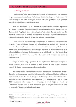 EMELINE CONTAT 21
III. LA MISSION DE CHARGEE DE VEILLE
a. Principes initiaux
J’ai également effectué la veille au sein de l’équipe de Business Fabrik, en appliquant
ce que j’avais appris lors du Master Professionnel Gestion Multilingue de l’Information. J’ai
alors mis en place mes outils favoris pour effectuer cette veille quotidienne et j’ai également
transmis mes connaissances en veille et curation.
Avant tout, Nicolas GILLET m’a demandé de suivre l’actualité des clients et prospects
de l’agence. Il m’a alors montré quelques sites intéressants pour connaître la santé financière
d’une société. J’appliquais aussi cette recherche d’informations lors des audits pour les
prospects. En particulier je regardais les concurrents du prospect et j’établissais un tableau
comparatif. Ensuite nous pouvions proposer des solutions à notre prospect.
Mais la veille n’est pas qu’une simple surveillance et un simple suivi de l’actualité. Etre
en veille, c’est principalement collecter des informations pour anticiper des évolutions et
innovations14
. A la veille s’ajoute dorénavant la curation. Généralement on parle de curation
pour la veille et inversement. Car la curation intègre le principe de la veille. La curation est la
sélection, l’édition et le partage des informations sur un sujet donné15
. La veille consiste donc
à sélectionner ces informations. La veille et la curation sont maintenant des outils de
communication.
J’ai pu me rendre compte qu’à force de lire régulièrement différents médias plus ou
moins spécialisés, la veille et la curation en sont facilitées. Il nous est alors fortement
conseillé de lire vite et de suivre un grand nombre de sujets.
Il existe une grande variété de types de veille : commerciale, concurrentielle, créative,
d’opinion, environnementale, financière, informationnelle, juridique, médiatique, politique ou
institutionnelle, sectorielle, sociale, stratégique, technologique et la veille de l’e-réputation.
Rien ne sert de tout savoir sur tout, mieux vaut avoir vu et lu au moins un article ou 2 dans
différents domaines même ceux que l’on ne maîtrise pas forcément. Car j’ai eu à chercher de
l’information pour des sujets qui ne m’intéressaient guère ou que je ne connaissais pas. Et à
ce moment-là j’ai pu m’égarer dans les recherches.
14
Définition extraite de la page Wikipédia « Veille en entreprise », en ligne : http://fr.wikipedia.org/wiki/Veille_en_entreprise [visité le 10
août 2012]
15
Définition extraite de la page Wikipédia « Curation de contenu », en ligne : http://fr.wikipedia.org/wiki/Curation_de_contenu [visité le 10
août 2012]
 