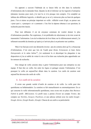 EMELINE CONTAT 22
Un apprenti a souvent l’habitude de se lancer bille en tête dans la recherche
d’informations dès la demande fixée. Quand j’ai dû m’informer sur les logiciels d’entreprise
(domaine inconnu pour moi), j’ai tout lu et n’ai presque rien compris. J’ai complété un
tableau des différents logiciels, si détaillé que je ne m’y retrouvais plus au bout de quelques
jours. J’en ai retenu un principe important en veille : réfléchir avant d’agir, ou penser aux
« pour quoi », « pourquoi » et « comment ». Une fois la réponse obtenue à ces questions, la
recherche peut être lancée.
Pour tout débutant, il est de croyance commune de vouloir donner le plus
d’informations possibles. Par expérience, il est préférable de sélectionner et de trier avant de
transmettre l’information. Lors de la rédaction du livre blanc sur le référencement naturel, j’ai
tellement rassemblé de données qu’après je n’arrivais plus à en présenter une synthèse.
Mais il ne faut pas avoir une démarche inverse : peu de contenu alors qu’il y a beaucoup
d’informations. C’est ainsi que lors de l’audit pour Reims Evènements et leurs Salon
Entreprendre et le salon Sabine16
, j’ai seulement lu et décortiqué les plaquettes à ma
disposition et j’en ai oublié de visiter le site et d’en faire une recherche plus approfondie sur
les moteurs de recherche.
Etre chargé de veille consiste donc à gérer l’information pour une entreprise ou une
équipe. Il faut être en veille, lire entre les lignes et partager ensuite l’information. C’est
pourquoi la veille est aujourd’hui diluée dans la curation. Les outils de curation sont
aujourd’hui devenus des outils de veille.
b. Les outils de la curation
Il existe une grande variété d’outils de curation et de veille. La veille peut être
quotidienne ou hebdomadaire. La curation se fait manuellement ou automatiquement. En ce
qui concerne la veille informationnelle quotidienne, nous avons mis en place chez Business
Fabrik le profil : BKCuration. Ce profil nous a permis d’avoir un compte Twitter, des
comptes sur Netvibes, Scoop.it, Pearltrees, et une adresse utilisée avec les outils Google :
Google Alertes, Google Reader, iGoogle. Chacun de ses outils a sa particularité.
16
Pour plus d’informations : http://www.salonentreprendre.fr/ & http://www.salondubatiment-sabine.fr/ [visités le 10 août 2012]
 
