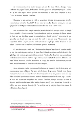 EMELINE CONTAT 23
Je commencerai par les outils Google qui sont les plus utilisés. iGoogle permet
d’afficher une page d’accueil, tout comme Netvibes, pour son navigateur (Firefox, Chrome,
etc…). Sur cette page d’accueil peuvent être rassemblés la boîte mail, l’agenda, le profil
Twitter ou le flux d’actualité Facebook.
Mais pour ce qui concerne la veille et la curation, iGoogle et son concurrent Netvibes
permettent de suivre les flux RSS* de ses sites favoris. En d’autres termes, ils sont des
agrégateurs de flux* pour connaître l’actualisation des sites utiles à notre veille.
Puis on retrouve chez Google les outils propres à la veille : Google Reader et Google
Alertes, couplés à Google Actualité. Google Reader est aussi un agrégateur de flux et permet
de lister en une interface toutes les actualisations. Google Alertes17
correspond à une
recherche sur Google envoyée par mail. Cet outil va de pair avec l’abonnement à des
newsletters. Enfin, Google Actualité est le service de Google qui permet de suivre en une
fenêtre l’actualité dans le monde et les domaines qui nous intéressent.
Ce sont les premiers outils que j’ai mis en place lorsque la veille et la curation ont fait
un peu plus partie de mes missions de stage. Puis j’ai eu à constituer une boîte à outils plus
spécifique à la curation, qui serait utilisée par toute l’équipe. J’ai donc listé tous les outils qui
existent actuellement. J’en ai retenu 4 qui ont chacun une méthode de curation différente. Les
outils étaient Netvibes, Scoop.it, Pearltrees et Storify. Les sources d’information pour ces
outils étaient basées sur les sites favoris de mes collègues.
Je me suis alors rendue compte que l’utilisation de ces outils était évidente pour moi
mais pas pour mes collègues. J’ai alors pris le temps de présenter l’intérêt pour chacun
d’utiliser au moins un de ces systèmes18
. Ainsi, la curation ne se fait pas avec n’importe quel
outil. Pour ceux qui voudront laisser la machine mettre l’information en avant, il y a Scoop.it.
A partir des recherches enregistrées sur Twitter, Facebook, Google ou Bing, le robot de
Scoop.it fait l’inventaire des articles, vidéos, images relatifs à ces recherches. Il reste à les
publier sur notre compte Scoop.it. Si l’on préfère que la machine fasse tout, même la
publication, il y a Paper.li.
17
Un exemple des alertes que j’ai pu mettre en place est en Annexe VIII.
18
Cet article de Mashable France et son illustration sont une de mes références, en ligne : http://fr.mashable.com/2011/05/01/curators-
prochaine-classe-moyenne-du-web/ [visité le 10 août 2012]
 