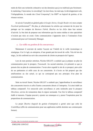 EMELINE CONTAT 25
matin de faire une recherche exhaustive sur des domaines que je ne maîtrisais pas forcément :
le marketing, l’innovation, le coworking*, les tiers-lieux, les start-ups, le développement web,
l’infographisme, le monde des Cloud Computing*, les ERP* ou logiciel de gestion, et les
réseaux sociaux.
Je suivais l’actualité en général grâce à Google Alertes, Google Reader et à mon compte
Facebook professionnel19
. De plus, je sélectionnais les articles qui sortaient du lot pour les
partager sur les comptes de Business Fabrik, Zheebra ou les Jellys dans leur secteur
d’activité. Le but était de proposer une information que les autres médias et sites spécialisés
n’avaient pas mise en avant. Cette communication s’apparente alors à l’animation d’une
communauté pour un Community Manager.
c. La veille ou gestion de la concurrence
Maintenant il convient de mettre l’accent sur l’intérêt de la veille économique et
stratégique. Car il s’agit, en entreprise, d’une grande part du travail de veille. Très tôt lors du
stage, j’ai été confronté au suivi des concurrents de clients ou prospects de l’agence.
Lors de mon premier entretien, Nicolas GILLET a souhaité que je prépare un plan de
communication pour le prospect, Transmatik. Au second entretien, j’ai présenté ce que je
pensais être un plan de communication. J’avais alors regardé le site de ce prospect, puis celui
de ses partenaires et enfin ceux de ses concurrents. Je n’avais en fait proposé que des
améliorations au site actuel, ce qui ne correspond pas aux principes d’un plan de
communication.
Suite au travail fourni, Nicolas GILLET a souhaité que j’approfondisse la surveillance
des concurrents trouvés et celle d’autres concurrents directs à l’entreprise. J’ai ainsi établi un
tableau comparatif. J’ai renouvelé cette surveillance et cette recherche pour le prospect
Otrechoze, service de restauration dans la région normande. Une fois le tableau comparatif
établi et transmis, l’équipe pouvait y ajouter ses remarques et y puiser l’inspiration pour les
propositions de communication.
Le projet Zheebra (logiciel de gestion d’entreprise) a germé ainsi que celui de
ComInShop (offre de communication pour une application mobile destinée aux commerçants
locaux).
19
En ligne : http://www.facebook.com/emeline.contat
 