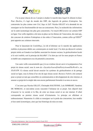 EMELINE CONTAT 26
J’ai eu pour chacun de ces 2 projets à étudier le marché dans lequel ils allaient évoluer.
Pour Zheebra, il s’agit du monde des ERP, des logiciels de gestion d’entreprise. Ses
concurrents les plus connus sont Ciel, Sage et SAP. Nicolas GILLET m’a demandé de me
renseigner sur les fonctionnalités de tous ses concurrents. Puis j’ai recherché des informations
sur la santé économique des plus gros concurrents. J’ai inscrit BKCuration sur certains ERP
en ligne. Une veille régulière a été mise en place sur les thèmes de l’innovation, des start-ups,
des concours de création d’entreprises et des aides à l’innovation, comme celles qu’OSEO20
peut apporter aux créateurs innovants.
Pour le lancement de ComInShop, j’ai dû m’informer sur le marché des applications
mobiles et processus dédiés aux commerçants en mode local. J’ai alors pu découvrir certains
projets initiés au Canada et au Québec associant les réseaux sociaux, la géolocalisation locale
et le suivi mobile, soit le principe du SoLoMo*. J’ai alors pu voir les rares projets en France
et établir une comparaison avec de potentiels concurrents.
Une autre veille concurrentielle que j’ai eu à réaliser devait servir à la préparation d’un
projet de réseau social, sous le nom de « SocializeYourselfAndPartyAroundTheWorld », ou
SYAPATW. Ce réseau social devait associer les systèmes de géolocalisation et de partage
social en ligne, sous la forme d’un site du type réseau social. Business Fabrik a été contacté
pour ce projet en tant que conseillère en communication et développement de sites internet, et
amener ce projet de la simple idée non encore parfaitement formulée à sa mise en œuvre.
C’est ainsi que Nicolas GILLET, Christophe HAUTENNE, Loïc SOMBART, Sandrine
DE MOREAU, et moi-même avons rencontré l’initiateur de ce projet. Son objectif était
d’associer la vie sociale et la fête, de créer un réseau social et un site internet. Il allait
correspondre au premier réseau social d’évènements. Le principe est alléchant et
enthousiasmant. Néanmoins il a fallu se renseigner sur le poids des concurrents, leur modèle
et leur santé économiques, ainsi que leur historique de mise en route.
20
Pour plus d’informations : http://www.oseo.fr/ [visité le 10 août 2012]
 