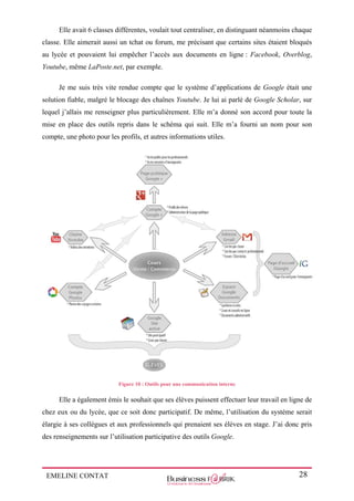 EMELINE CONTAT 28
Elle avait 6 classes différentes, voulait tout centraliser, en distinguant néanmoins chaque
classe. Elle aimerait aussi un tchat ou forum, me précisant que certains sites étaient bloqués
au lycée et pouvaient lui empêcher l’accès aux documents en ligne : Facebook, Overblog,
Youtube, même LaPoste.net, par exemple.
Je me suis très vite rendue compte que le système d’applications de Google était une
solution fiable, malgré le blocage des chaînes Youtube. Je lui ai parlé de Google Scholar, sur
lequel j’allais me renseigner plus particulièrement. Elle m’a donné son accord pour toute la
mise en place des outils repris dans le schéma qui suit. Elle m’a fourni un nom pour son
compte, une photo pour les profils, et autres informations utiles.
Figure 10 : Outils pour une communication interne
Elle a également émis le souhait que ses élèves puissent effectuer leur travail en ligne de
chez eux ou du lycée, que ce soit donc participatif. De même, l’utilisation du système serait
élargie à ses collègues et aux professionnels qui prenaient ses élèves en stage. J’ai donc pris
des renseignements sur l’utilisation participative des outils Google.
 