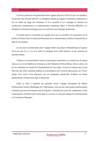 EMELINE CONTAT 2
REMERCIEMENTS
Je tiens à remercier tout particulièrement l’agence Business Fabrik et tous ses membres.
En premier lieu, Nicolas GILLET, co-fondateur, gérant de l’agence et directeur commercial, a
été un maître de stage très formateur. Il m’a accueilli et m’a enseigné et transmis ses
nombreuses connaissances en communication marketing. Merci à Séverine BREZEL, co-
fondatrice et directrice artistique, pour son soutien et ses remarques pertinentes.
Un grand merci à l’ensemble de l’équipe avec qui j’ai travaillé. Ces rencontres m’ont
permis d’évoluer dans le monde professionnel de la communication internet d’aujourd’hui et
dans la vie courante.
Je suis aussi reconnaissante pour l’équipe Gabon du groupe webmarketing de l’agence
Novacom, qui il y a 1 an, m’a initié à la pratique de la veille intensive et aux missions de
dernière minute.
J’adresse un remerciement à toutes les personnes rencontrées ou croisées lors de salons
(Innovact) ou à la Chambre de Commerce et de l’Industrie (CCI) de Reims. Grâce à elles, j’ai
pu me confronter au monde de l’entreprenariat et à ses codes. A tous ces contacts que j’ai pu
faire lors des Jellys (journées dédiées au coworking) et des Twunchs (discussions sur Twitter
autour d’un Lunch, d’un déjeuner), qui me permettent aujourd’hui d’obtenir un réseau
professionnel, restreint mais déjà si intéressant.
Enfin, je tiens à exprimer ma gratitude envers l’équipe enseignante du Master
Professionnel Gestion Multilingue de l’Information, ainsi qu’aux intervenants professionnels
extérieurs qui nous ont transmis tout au long des 3 semestres de cours des compétences et des
connaissances, facilitant notre entrée dans la vie active en tant que chargés de communication
ou Community Managers.
 