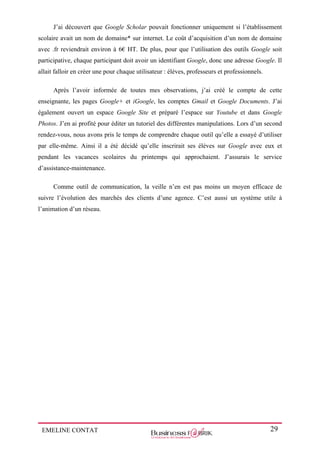 EMELINE CONTAT 29
J’ai découvert que Google Scholar pouvait fonctionner uniquement si l’établissement
scolaire avait un nom de domaine* sur internet. Le coût d’acquisition d’un nom de domaine
avec .fr reviendrait environ à 6€ HT. De plus, pour que l’utilisation des outils Google soit
participative, chaque participant doit avoir un identifiant Google, donc une adresse Google. Il
allait falloir en créer une pour chaque utilisateur : élèves, professeurs et professionnels.
Après l’avoir informée de toutes mes observations, j’ai créé le compte de cette
enseignante, les pages Google+ et iGoogle, les comptes Gmail et Google Documents. J’ai
également ouvert un espace Google Site et préparé l’espace sur Youtube et dans Google
Photos. J’en ai profité pour éditer un tutoriel des différentes manipulations. Lors d’un second
rendez-vous, nous avons pris le temps de comprendre chaque outil qu’elle a essayé d’utiliser
par elle-même. Ainsi il a été décidé qu’elle inscrirait ses élèves sur Google avec eux et
pendant les vacances scolaires du printemps qui approchaient. J’assurais le service
d’assistance-maintenance.
Comme outil de communication, la veille n’en est pas moins un moyen efficace de
suivre l’évolution des marchés des clients d’une agence. C’est aussi un système utile à
l’animation d’un réseau.
 