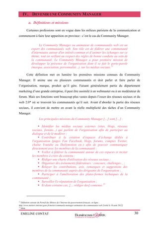 EMELINE CONTAT 30
IV. DEVENIR UNE COMMUNITY MANAGER
a. Définitions et missions
Certaines professions sont en vogue dans les milieux parisiens de la communication et
commencent à faire leur apparition en province : c’est le cas du Community Manager.
Le Community Manager ou animateur de communautés web est un
expert des communautés web. Son rôle est de fédérer une communauté
d'internautes autour d'un intérêt commun et d’animer les échanges sur ce
thème, tout en veillant au respect des règles de bonne conduite au sein de
la communauté. Le Community Manager a pour première mission de
développer la présence de l'organisation dont il se fait le porte-parole
(marque, association, personnalité...), sur les médias sociaux.21
Cette définition met en lumière les premières missions connues du Community
Manager. Il anime une ou plusieurs communautés et doit parler et faire parler de
l’organisation, marque, produit qu’il gère. Faisant généralement partie du département
marketing d’une grande entreprise, il peut être assimilé à un webmaster ou à un modérateur de
forum. Mais ses fonctions sont beaucoup plus vastes depuis l’essor des réseaux sociaux et du
web 2.0* où se trouvent les communautés qu’il suit. Avant d’aborder la partie des réseaux
sociaux, il convient de mettre en avant la réelle multiplicité des tâches d’un Community
Manager.
Les principales missions du Community Manager […] sont […] :
 Identifier les médias sociaux externes (sites, blogs, réseaux
sociaux, forums...) qui parlent de l'organisation afin de participer au
dialogue et de le modérer ;
 Contribuer à la création d’espaces d’échange dédiés à
l'organisation (pages Fan Facebook, blogs, forums, comptes Twitter,
chaîne Youtube ou Dailymotion etc.) afin de pouvoir communiquer
directement avec les membres de la communauté ;
 Veiller à fédérer la communauté autour de ces espaces et inciter
les membres à créer du contenu ;
 Rédiger une charte d'utilisation des réseaux sociaux ;
 Organiser des évènements fédérateurs : concours, challenges... ;
 Relayer les contributions, avis, remarques et suggestions des
membres de la communauté auprès des dirigeants de l'organisation ;
 Participer à l'amélioration des plates-formes techniques de la
communauté ;
 Surveiller l'e-réputation de l'organisation ;
 Et dans certains cas, [… rédiger des] contenus.22
21
Définition extraite du Portail des Métiers de l’Internet du gouvernement français, en ligne :
http://www.metiers.internet.gouv.fr/metier/community-manager-animateur-de-communautes-web [visité le 10 août 2012]
22
Idem.
 