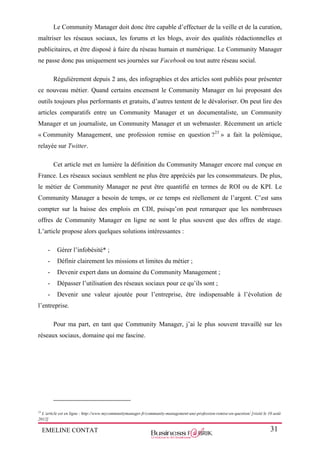 EMELINE CONTAT 31
Le Community Manager doit donc être capable d’effectuer de la veille et de la curation,
maîtriser les réseaux sociaux, les forums et les blogs, avoir des qualités rédactionnelles et
publicitaires, et être disposé à faire du réseau humain et numérique. Le Community Manager
ne passe donc pas uniquement ses journées sur Facebook ou tout autre réseau social.
Régulièrement depuis 2 ans, des infographies et des articles sont publiés pour présenter
ce nouveau métier. Quand certains encensent le Community Manager en lui proposant des
outils toujours plus performants et gratuits, d’autres tentent de le dévaloriser. On peut lire des
articles comparatifs entre un Community Manager et un documentaliste, un Community
Manager et un journaliste, un Community Manager et un webmaster. Récemment un article
« Community Management, une profession remise en question ?23
» a fait la polémique,
relayée sur Twitter.
Cet article met en lumière la définition du Community Manager encore mal conçue en
France. Les réseaux sociaux semblent ne plus être appréciés par les consommateurs. De plus,
le métier de Community Manager ne peut être quantifié en termes de ROI ou de KPI. Le
Community Manager a besoin de temps, or ce temps est réellement de l’argent. C’est sans
compter sur la baisse des emplois en CDI, puisqu’on peut remarquer que les nombreuses
offres de Community Manager en ligne ne sont le plus souvent que des offres de stage.
L’article propose alors quelques solutions intéressantes :
- Gérer l’infobésité* ;
- Définir clairement les missions et limites du métier ;
- Devenir expert dans un domaine du Community Management ;
- Dépasser l’utilisation des réseaux sociaux pour ce qu’ils sont ;
- Devenir une valeur ajoutée pour l’entreprise, être indispensable à l’évolution de
l’entreprise.
Pour ma part, en tant que Community Manager, j’ai le plus souvent travaillé sur les
réseaux sociaux, domaine qui me fascine.
23
L’article est en ligne : http://www.mycommunitymanager.fr/community-management-une-profession-remise-en-question/ [visité le 10 août
2012]
 