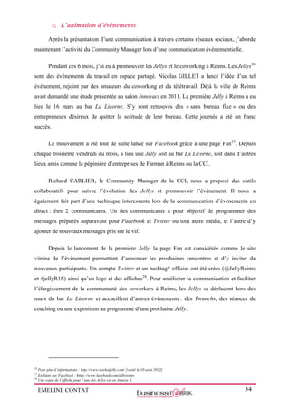 EMELINE CONTAT 34
c. L’animation d’évènements
Après la présentation d’une communication à travers certains réseaux sociaux, j’aborde
maintenant l’activité du Community Manager lors d’une communication évènementielle.
Pendant ces 6 mois, j’ai eu à promouvoir les Jellys et le coworking à Reims. Les Jellys26
sont des évènements de travail en espace partagé. Nicolas GILLET a lancé l’idée d’un tel
évènement, rejoint par des amateurs du coworking et du télétravail. Déjà la ville de Reims
avait demandé une étude présentée au salon Innovact en 2011. La première Jelly à Reims a eu
lieu le 16 mars au bar La Licorne. S’y sont retrouvés des « sans bureau fixe » ou des
entrepreneurs désireux de quitter la solitude de leur bureau. Cette journée a été un franc
succès.
Le mouvement a été tout de suite lancé sur Facebook grâce à une page Fan27
. Depuis
chaque troisième vendredi du mois, a lieu une Jelly soit au bar La Licorne, soit dans d’autres
lieux amis comme la pépinière d’entreprises de Farman à Reims ou la CCI.
Richard CARLIER, le Community Manager de la CCI, nous a proposé des outils
collaboratifs pour suivre l’évolution des Jellys et promouvoir l’évènement. Il nous a
également fait part d’une technique intéressante lors de la communication d’évènements en
direct : être 2 communicants. Un des communicants a pour objectif de programmer des
messages préparés auparavant pour Facebook et Twitter ou tout autre média, et l’autre d’y
ajouter de nouveaux messages pris sur le vif.
Depuis le lancement de la première Jelly, la page Fan est considérée comme le site
vitrine de l’évènement permettant d’annoncer les prochaines rencontres et d’y inviter de
nouveaux participants. Un compte Twitter et un hashtag* officiel ont été créés (@JellyReims
et #jellyR1S) ainsi qu’un logo et des affiches28
. Pour améliorer la communication et faciliter
l’élargissement de la communauté des coworkers à Reims, les Jellys se déplacent hors des
murs du bar La Licorne et accueillent d’autres évènements : des Twunchs, des séances de
coaching ou une exposition au programme d’une prochaine Jelly.
26
Pour plus d’informations : http://www.workatjelly.com/ [visité le 10 août 2012]
27
En ligne sur Facebook : https://www.facebook.com/jellyreims
28
Une copie de l’affiche pour l’une des Jellys est en Annexe X.
 