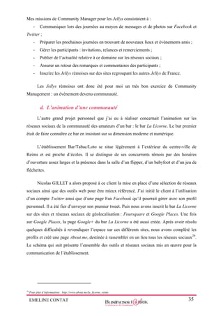 EMELINE CONTAT 35
Mes missions de Community Manager pour les Jellys consistaient à :
- Communiquer lors des journées au moyen de messages et de photos sur Facebook et
Twitter ;
- Préparer les prochaines journées en trouvant de nouveaux lieux et évènements amis ;
- Gérer les participants : invitations, relances et remerciements ;
- Publier de l’actualité relative à ce domaine sur les réseaux sociaux ;
- Assurer un retour des remarques et commentaires des participants ;
- Inscrire les Jellys rémoises sur des sites regroupant les autres Jellys de France.
Les Jellys rémoises ont donc été pour moi un très bon exercice de Community
Management : un évènement devenu communauté.
d. L’animation d’une communauté
L’autre grand projet personnel que j’ai eu à réaliser concernait l’animation sur les
réseaux sociaux de la communauté des amateurs d’un bar : le bar La Licorne. Le but premier
était de faire connaître ce bar en insistant sur sa dimension moderne et numérique.
L’établissement Bar/Tabac/Loto se situe légèrement à l’extérieur du centre-ville de
Reims et est proche d’écoles. Il se distingue de ses concurrents rémois par des horaires
d’ouverture assez larges et la présence dans la salle d’un flipper, d’un babyfoot et d’un jeu de
fléchettes.
Nicolas GILLET a alors proposé à ce client la mise en place d’une sélection de réseaux
sociaux ainsi que des outils web pour être mieux référencé. J’ai initié le client à l’utilisation
d’un compte Twitter ainsi que d’une page Fan Facebook qu’il pourrait gérer avec son profil
personnel. Il a été fier d’envoyer son premier tweet. Puis nous avons inscrit le bar La Licorne
sur des sites et réseaux sociaux de géolocalisation : Foursquare et Google Places. Une fois
sur Google Places, la page Google+ du bar La Licorne a été aussi créée. Après avoir résolu
quelques difficultés à revendiquer l’espace sur ces différents sites, nous avons complété les
profils et créé une page About.me, destinée à rassembler en un lieu tous les réseaux sociaux29
.
Le schéma qui suit présente l’ensemble des outils et réseaux sociaux mis en œuvre pour la
communication de l’établissement.
29
Pour plus d’informations : http://www.about.me/la_licorne_reims
 