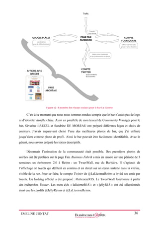 EMELINE CONTAT 36
Figure 12 : Ensemble des réseaux sociaux pour le bar La Licorne
C’est à ce moment que nous nous sommes rendus compte que le bar n’avait pas de logo
ni d’identité visuelle claire. Ainsi en parallèle de mon travail de Community Manager pour le
bar, Séverine BREZEL et Sandrine DE MOREAU ont préparé différents logos et choix de
couleurs. J’avais auparavant choisi l’une des meilleures photos du bar, que j’ai utilisée
jusqu’alors comme photo de profil. Ainsi le bar pouvait être facilement identifiable. Avec le
gérant, nous avons préparé les textes descriptifs.
Désormais l’animation de la communauté était possible. Des premières photos de
soirées ont été publiées sur la page Fan. Business Fabrik a mis en œuvre sur une période de 3
semaines un évènement 2.0 à Reims : un TweetWall, rue du Barbâtre. Il s’agissait de
l’affichage de tweets qui défilent en continu et en direct sur un écran installé dans la vitrine,
visible de la rue. Pour ce faire, le compte Twitter de @LaLicorneReims a invité ses amis par
tweets. Un hashtag officiel a été proposé : #lalicorneR1S. Le TweetWall fonctionne à partir
des recherches Twitter. Les mots-clés « lalicorneR1S » et « jellyR1S » ont été sélectionnés
ainsi que les profils @JellyReims et @LaLicorneReims.
 