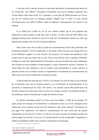 EMELINE CONTAT 37
L’une des Jellys a permis d’activer un peu plus facilement la communication autour de
cet évènement. Une affiche30
présentant l’évènement ainsi qu’un bandeau explicatif sous
l’écran étaient collés dans le bar. En 3 semaines, ce sont plus de 5000 personnes sur Twitter
qui ont été touchées par les messages publiés. Malgré tout, le client n’a pas ressenti
d’évolution pour son chiffre d’affaire. Seuls les habitués l’interrogeaient sur l’écran et son
contenu.
Il ne fallait pas s’arrêter là. Je me suis rendue compte que le bar proposait des
sandwichs et autres snacks le midi sans carte ni menu. J’ai alors créé une fiche Menu avec
quelques boissons pour faciliter le service le midi lors d’évènements comme les Jellys qui
apportent du monde et de l’activité à la pause-déjeuner.
Nous avons aussi mis en place un plan de communication pour le bar, présentant des
évènements majeurs31
d’avril à septembre. A été émise l’idée d’un quiz sur la page Fan avec
un lot alléchant à gagner. Le mois d’avril a été consacré à la création des questions et des
visuels pour le quiz qui aurait lieu en mai. Nous avons dû faire face à quelques difficultés
juridiques à cause des réglementations de Facebook, ainsi que résoudre des soucis techniques
dus à la prise en main complexe d’outils gratuits. Le quiz a néanmoins survécu 3 semaines. Le
relatif échec de cette opération a mis en lumière notre précipitation à vouloir associer la
présence du bar sur les réseaux sociaux à l’organisation d’évènements de communication. En
effet, nous avons omis d’étudier plus en détails le projet.
Avant de partir de chez Business Fabrik, j’ai souhaité voir avec le client ce qu’il retenait
de ces premiers mois sur les réseaux sociaux et ces évènements de communication. Il est
convaincu et intéressé par les Jellys. Par contre, il ne constate aucun effet positif pour son
activité et doute de l’association entre son bar et les réseaux sociaux. Sa clientèle actuelle ne
lui semble pas encore concernée par l’usage des réseaux sociaux.
Un dernier évènement positif a eu lieu avant mon départ : la fête de la musique. Un
jeune groupe de musique du Conservatoire se produisait au bar La Licorne. Quelques jours
auparavant, d’un commun accord avec les musiciens, nous avons annoncé l’évènement sur
nos pages Fan respectives. J’ai animé la communication de cette soirée par des photos
commentées sur Facebook et Twitter. Ce soir-là et les jours suivants, de nombreux jeunes ont
aimé la page Fan du bar La Licorne. Ce résultat positif me fait comprendre l’importance à
étudier au préalable la cible à qui s’adresse l’évènement ou le message.
30
Une copie de l’affiche est en Annexe XI.
31
Une copie de ce plan de communication est en Annexe XII.
 