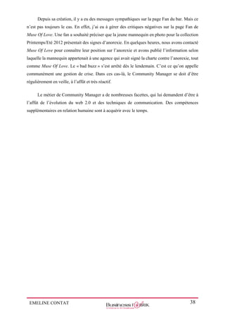 EMELINE CONTAT 38
Depuis sa création, il y a eu des messages sympathiques sur la page Fan du bar. Mais ce
n’est pas toujours le cas. En effet, j’ai eu à gérer des critiques négatives sur la page Fan de
Muse Of Love. Une fan a souhaité préciser que la jeune mannequin en photo pour la collection
Printemps/Eté 2012 présentait des signes d’anorexie. En quelques heures, nous avons contacté
Muse Of Love pour connaître leur position sur l’anorexie et avons publié l’information selon
laquelle la mannequin appartenait à une agence qui avait signé la charte contre l’anorexie, tout
comme Muse Of Love. Le « bad buzz » s’est arrêté dès le lendemain. C’est ce qu’on appelle
communément une gestion de crise. Dans ces cas-là, le Community Manager se doit d’être
régulièrement en veille, à l’affût et très réactif.
Le métier de Community Manager a de nombreuses facettes, qui lui demandent d’être à
l’affût de l’évolution du web 2.0 et des techniques de communication. Des compétences
supplémentaires en relation humaine sont à acquérir avec le temps.
 
