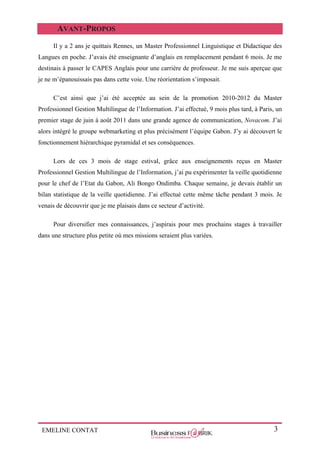 EMELINE CONTAT 3
AVANT-PROPOS
Il y a 2 ans je quittais Rennes, un Master Professionnel Linguistique et Didactique des
Langues en poche. J’avais été enseignante d’anglais en remplacement pendant 6 mois. Je me
destinais à passer le CAPES Anglais pour une carrière de professeur. Je me suis aperçue que
je ne m’épanouissais pas dans cette voie. Une réorientation s’imposait.
C’est ainsi que j’ai été acceptée au sein de la promotion 2010-2012 du Master
Professionnel Gestion Multilingue de l’Information. J’ai effectué, 9 mois plus tard, à Paris, un
premier stage de juin à août 2011 dans une grande agence de communication, Novacom. J’ai
alors intégré le groupe webmarketing et plus précisément l’équipe Gabon. J’y ai découvert le
fonctionnement hiérarchique pyramidal et ses conséquences.
Lors de ces 3 mois de stage estival, grâce aux enseignements reçus en Master
Professionnel Gestion Multilingue de l’Information, j’ai pu expérimenter la veille quotidienne
pour le chef de l’Etat du Gabon, Ali Bongo Ondimba. Chaque semaine, je devais établir un
bilan statistique de la veille quotidienne. J’ai effectué cette même tâche pendant 3 mois. Je
venais de découvrir que je me plaisais dans ce secteur d’activité.
Pour diversifier mes connaissances, j’aspirais pour mes prochains stages à travailler
dans une structure plus petite où mes missions seraient plus variées.
 