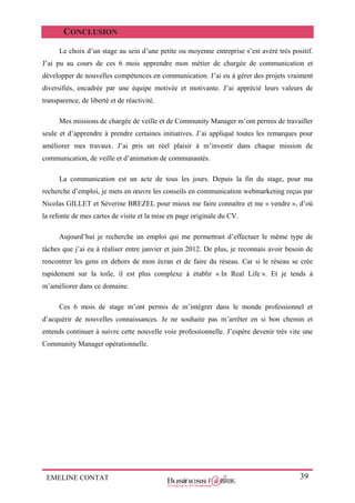 EMELINE CONTAT 39
CONCLUSION
Le choix d’un stage au sein d’une petite ou moyenne entreprise s’est avéré très positif.
J’ai pu au cours de ces 6 mois apprendre mon métier de chargée de communication et
développer de nouvelles compétences en communication. J’ai eu à gérer des projets vraiment
diversifiés, encadrée par une équipe motivée et motivante. J’ai apprécié leurs valeurs de
transparence, de liberté et de réactivité.
Mes missions de chargée de veille et de Community Manager m’ont permis de travailler
seule et d’apprendre à prendre certaines initiatives. J’ai appliqué toutes les remarques pour
améliorer mes travaux. J’ai pris un réel plaisir à m’investir dans chaque mission de
communication, de veille et d’animation de communautés.
La communication est un acte de tous les jours. Depuis la fin du stage, pour ma
recherche d’emploi, je mets en œuvre les conseils en communication webmarketing reçus par
Nicolas GILLET et Séverine BREZEL pour mieux me faire connaître et me « vendre », d’où
la refonte de mes cartes de visite et la mise en page originale du CV.
Aujourd’hui je recherche un emploi qui me permettrait d’effectuer le même type de
tâches que j’ai eu à réaliser entre janvier et juin 2012. De plus, je reconnais avoir besoin de
rencontrer les gens en dehors de mon écran et de faire du réseau. Car si le réseau se crée
rapidement sur la toile, il est plus complexe à établir « In Real Life ». Et je tends à
m’améliorer dans ce domaine.
Ces 6 mois de stage m’ont permis de m’intégrer dans le monde professionnel et
d’acquérir de nouvelles connaissances. Je ne souhaite pas m’arrêter en si bon chemin et
entends continuer à suivre cette nouvelle voie professionnelle. J’espère devenir très vite une
Community Manager opérationnelle.
 