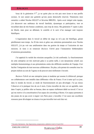 EMELINE CONTAT 40
EPILOGUE
Issue de la génération Y32
, je ne quitte plus ou très peu mon écran et mes profils
sociaux. Je suis autant une geekette qu’une jeune demoiselle réservée. Néanmoins mon
caractère a séduit Nicolas GILLET et Séverine BREZEL. Après avoir intégré cette équipe,
j’ai découvert une ambiance de travail familiale, dynamique et participative, tout en
travaillant dans de très bonnes conditions, sans trop de stress. Ma génération Y aspire à plus
de liberté, mais pour un débutant, le contrôle et le suivi d’un manager sont toujours
bénéfiques.
L’organisation dans le travail en début de stage ne m’a pas été bénéfique, gérant
péniblement mon temps. Au fil des mois et grâce aux entretiens personnalisés avec Nicolas
GILLET, j’ai pu voir une amélioration dans ma gestion du temps et l’exécution de mes
missions. Je tiens à en remercier Business Fabrik pour l’instauration hebdomadaire
d’entretiens personnalisés.
J’ai apprécié la variété des missions auxquelles j’ai été confrontée. Le fonctionnement
de cette entreprise est très motivant grâce à sa petite taille, à son dynamisme créatif, aux
multiples brainstormings et aux présentations orales des différents membres de l’équipe. Ceci
facilite l’intégration de tout nouveau collaborateur. De plus, cela permet de connaître tous les
projets réalisés au sein de l’agence et de pouvoir ainsi réellement s’investir.
Business Fabrik est une entreprise jeune et moderne qui assume le télétravail, puisque
ses collaborateurs sont installés dans différentes villes de France. Il est à noter qu’à ce jour,
dans le monde du travail, ce mode de fonctionnement est peu développé. J’ai pu mieux
l’observer et le pratiquer lors de ces 6 mois. Certes travailler de chez soi est agréable, mais
dans l’esprit, je préfère aller au bureau, dans un espace réellement dédié au travail. C’est ce
qui me motive à la concrétisation d’un espace de coworking à Reims. Cet espace permettra à
des jeunes de ne pas avoir à migrer vers Paris pour y travailler. C’est aussi une excellente
ressource pour développer un réseau et ne pas travailler tout seul chez soi.
32
Pour plus d’informations : http://lagenerationy.com/generation-y-definition/ [visité le 10 août 2012]
 
