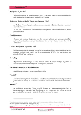 EMELINE CONTAT 42
GLOSSAIRE
33
Agrégateur de flux RSS
Logiciel permettant de suivre plusieurs flux RSS en même temps et avertissant lors de la
mise à jour d'un site web ou des actualités qu'il publie.
Business to Business (BtoB) / Business to Customer (BtoC)
Le BtoB est l’ensemble des relations commerciales entre 2 entreprises ou « commerce
interentreprises ».
Le BtoC est l’ensemble des relations entre l’entreprise et ses consommateurs et initiées
par l’entreprise.
Cloud Computing
Concept qui consiste à déporter sur des serveurs distants des données et fichiers
informatiques traditionnellement localisés sur des serveurs locaux ou sur le poste de
l'utilisateur.
Content Management Software (CMS)
Système de gestion de contenu, logiciel de gestion de contenus qui permet de créer des
contenus en ligne sans passer par la programmation HTML. Les plus connus sont
Joomla, WordPress et Drupal.
Coworking
Organisation du travail qui se situe dans un espace de travail partagé et permet un
réseau de travailleurs encourageant l'échange et l'ouverture.
ERP ou PGI (Progiciel de Gestion Intégré)
Logiciel de gestion des ressources de l’entreprise.
Flux RSS
Flux de contenus gratuits permettant à ses abonnés de récupérer automatiquement une
partie (titre ou extrait) ou la totalité d’un article nouvellement créé sur un site internet.
Hashtag34
Le hashtag est un mot sur Twitter précédé du signe « # » (sans espace ni accents ou
autres caractères spéciaux), qui fonctionne un peu comme un mot clé ou un tag. Il
permet de définir de manière générale le sujet principal d’un tweet.
33
Les définitions sont issues en majorité de ces sites en ligne : http://www.e-marketing.fr/Definitions-Glossaire-Marketing/ &
http://www.definitions-webmarketing.com/ [visités le 10 août 2012]
34
Pour plus d’informations sur le lexique propre à Twitter : http://www.twoutils.com/vocabulaire-twitter-mots-symboles.html [visité le 10
août 2012]
 