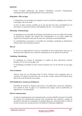 EMELINE CONTAT 43
Infobésité
Terme d’origine québécoise, qui désigne l’abondance excessive d’informations
numériques présentées quotidiennement et sous toute forme.
Intégration / Mise en ligne
L’intégration est la procédure par laquelle on part d’un fichier graphique pour arriver
à une page web ou un email.
La mise en ligne consiste à publier sur le site qui peut être alors consultable par les
internautes en saisissant l'adresse URL définitive du site : www.monsite.com.
Marketing / Webmarketing
Le marketing est un ensemble de techniques permettant de concevoir l'offre d'un produit
en fonction de l'analyse des attentes des consommateurs et en tenant compte des
capacités de l'entreprise ainsi que de toutes les contraintes environnementales.
Le webmarketing correspond à l’ensemble des techniques marketing et publicitaires
utilisées dans l’environnement internet.
Mot-clé
Le mot clé est généralement le mot ou l’ensemble de mots (expression) saisis par un
internaute pour effectuer une recherche d’information sur un moteur de recherche.
Netlinking / Backlinking
Le netlinking est l’action de développer le nombre de liens hypertextes externes
pointant vers un site ou une page web.
Le backlinking rassemble les liens externes pointant vers un site internet ou une page
web.
Nom de domaine
Adresse saisie par un internaute dans la barre d’adresse d’un navigateur pour se
connecter à la page d’accueil d’un site ou de plus en plus souvent directement saisie
dans la barre de recherche d’un moteur.
PAO (Publication Assistée par Ordinateur)
Ensemble du matériel et logiciels nécessaires à la publication assisté par ordinateur.
Ceci permet la mise en page et le traitement des images avant la publication en
imprimerie ou sur imprimante.
Plan de communication
Le plan de communication est un document plus ou moins détaillé reprenant l’ensemble
des actions de communication prévues pour promouvoir une entreprise, marque ou
évènement. Il permet de comprendre les grandes lignes des contraintes dans le cadre de
la mise en œuvre des actions prévues et le détail de l’allocation budgétaire.
 