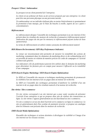 EMELINE CONTAT 44
Prospect / Client / Ambassadeur
Le prospect est un client potentiel de l’entreprise.
Le client est un acheteur de biens ou de services proposés par une entreprise. Le client
peut être une personne physique ou une personne morale.
Un ambassadeur est un individu réalisant plus ou moins bénévolement et spontanément
la promotion d’une marque, par le biais du bouche à oreille, auprès de ses « pairs »
consommateurs.
Référencement
Le référencement désigne l’ensemble des techniques permettant à un site internet d’être
présent dans les résultats des moteurs de recherche et annuaires (référencement naturel
(indexation des pages du site par les moteurs) et référencement payant (achat de liens
sponsorisés)).
Le terme de référencement est utilisé comme synonyme du référencement naturel.
ROI (Return On Investment) / KPI (Key Performance Indicator)
Le retour sur investissement doit permettre de mesurer la rentabilité des actions de
marketing, notamment dans les domaines du marketing direct et du webmarketing où il
est possible de mettre en relation de manière précise les coûts de campagne et l’activité
commerciale générée.
Les indicateurs clés de performance peuvent être utilisés dans le domaine du marketing
pour déterminer les facteurs pris en compte pour mesurer l’efficacité ou la rentabilité
d’une campagne.
SEM (Search Engine Marketing) / SEO (Search Engine Optimization)
Le SEM est l’ensemble des moyens et techniques marketing permettant de promouvoir
la visibilité d’un site internet et de ses pages dans un moteur de recherche.
Le SEO est l’ensemble des techniques permettant d’améliorer la visibilité d’un site
internet et de ses pages dans les résultats naturels d’un moteur de recherche.
Site vitrine / Site e-commerce
Un site vitrine correspond à un site internet qui a pour seule vocation de présenter
l’activité d’une entreprise et qui ne propose donc pas de réaliser des transactions en
ligne. Le site vitrine s’oppose généralement au site marchand ou site e-commerce.
Un site e-commerce est un site dont l'activité est le commerce en ligne (e-commerce). Le
site est généralement doté d'un système de paiement sécurisé, et propose un catalogue
dont les éléments sont présents dans les moteurs de recherche.
SMO (Social Media Optimization)
Ensemble des techniques et actions destinées à développer la visibilité et l’image d’un
site internet sur les réseaux sociaux.
 