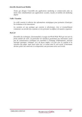 EMELINE CONTAT 45
SoLoMo (Social Local Mobile)
Terme qui désigne l’ensemble des applications marketing et commerciales plus ou
moins liées simultanément aux applications sociales, locales et mobiles du marketing
digital.
Veille / Curation
La veille consiste à collecter des informations stratégiques pour permettre d'anticiper
les évolutions et les innovations.
La curation est une pratique qui consiste à sélectionner, trier et éventuellement
commenter ou enrichir des contenus et à les présenter ou diffuser de manière organisée.
Web 2.0
Ensemble des techniques, fonctionnalités et usages du World Wide Web qui ont suivi la
forme initiale du web1, en particulier les interfaces permettant aux internautes ayant
peu de connaissances techniques de contribuer à l'échange d'informations, pouvant
interagir (partager, échanger, etc.) de façon simple, à la fois avec le contenu et la
structure des pages, mais aussi entre eux, et créant ainsi le web social. L'internaute
devient, grâce aux outils mis à sa disposition, une personne active sur la toile.
 
