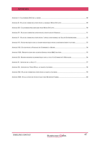 EMELINE CONTAT 47
ANNEXES
ANNEXE I : CALENDRIER 2012 DE LA MODE .......................................................................................................... 48
ANNEXE II : PLAN DE COMMUNICATION POUR LA MARQUE MUSE OF LOVE.......................................................... 49
ANNEXE III : CALENDRIER PRELIMINAIRE POUR MUSE OF LOVE........................................................................... 50
ANNEXE IV : PLAN DE COMMUNICATION POUR LE RESTAURANT HAROLD ............................................................ 51
ANNEXE V : PLAN DE COMMUNICATION POUR L’APPLICATION MOBILE DU SALON ENTREPRENDRE...................... 52
ANNEXE VI : FICHE PRATIQUE SUR LE CHAMP SEMANTIQUE POUR LE REFERENCEMENT NATUREL ........................ 53
ANNEXE VII : FLYER POUR LE PASSAGE DU COMMERCE A REIMS......................................................................... 54
ANNEXE VIII : PRESENTATION DES ALERTES GOOGLE POUR BKCURATION.......................................................... 55
ANNEXE IX : BANDE-DESSINEE HUMORISTIQUE SUR LA VIE D’UN COMMUNITY MANAGER .................................. 56
ANNEXE X : AFFICHE DE LA JELLY 3 ..................................................................................................................... 57
ANNEXE XI : AFFICHE DU TWEETWALL AU BAR LA LICORNE............................................................................... 58
ANNEXE XII : PLAN DE COMMUNICATION POUR LE BAR LA LICORNE.................................................................... 59
ANNEXE XIII : EVALUATION DE FIN DE STAGE CHEZ BUSINESS FABRIK................................................................ 60
 