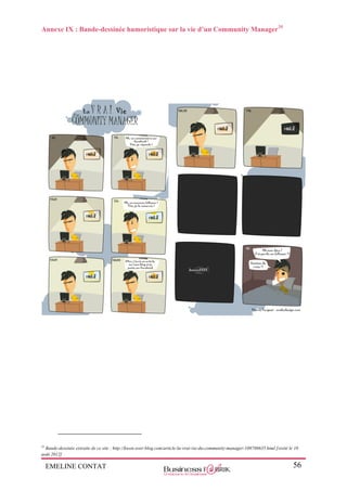 EMELINE CONTAT 56
Annexe IX : Bande-dessinée humoristique sur la vie d’un Community Manager35
35
Bande-dessinée extraite de ce site : http://kwon.over-blog.com/article-la-vrai-vie-du-community-manager-108786635.html [visité le 10
août 2012]
 