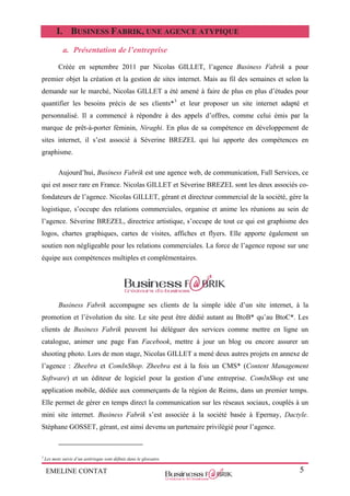 EMELINE CONTAT 5
I. BUSINESS FABRIK, UNE AGENCE ATYPIQUE
a. Présentation de l’entreprise
Créée en septembre 2011 par Nicolas GILLET, l’agence Business Fabrik a pour
premier objet la création et la gestion de sites internet. Mais au fil des semaines et selon la
demande sur le marché, Nicolas GILLET a été amené à faire de plus en plus d’études pour
quantifier les besoins précis de ses clients*3
et leur proposer un site internet adapté et
personnalisé. Il a commencé à répondre à des appels d’offres, comme celui émis par la
marque de prêt-à-porter féminin, Niraghi. En plus de sa compétence en développement de
sites internet, il s’est associé à Séverine BREZEL qui lui apporte des compétences en
graphisme.
Aujourd’hui, Business Fabrik est une agence web, de communication, Full Services, ce
qui est assez rare en France. Nicolas GILLET et Séverine BREZEL sont les deux associés co-
fondateurs de l’agence. Nicolas GILLET, gérant et directeur commercial de la société, gère la
logistique, s’occupe des relations commerciales, organise et anime les réunions au sein de
l’agence. Séverine BREZEL, directrice artistique, s’occupe de tout ce qui est graphisme des
logos, chartes graphiques, cartes de visites, affiches et flyers. Elle apporte également un
soutien non négligeable pour les relations commerciales. La force de l’agence repose sur une
équipe aux compétences multiples et complémentaires.
Business Fabrik accompagne ses clients de la simple idée d’un site internet, à la
promotion et l’évolution du site. Le site peut être dédié autant au BtoB* qu’au BtoC*. Les
clients de Business Fabrik peuvent lui déléguer des services comme mettre en ligne un
catalogue, animer une page Fan Facebook, mettre à jour un blog ou encore assurer un
shooting photo. Lors de mon stage, Nicolas GILLET a mené deux autres projets en annexe de
l’agence : Zheebra et ComInShop. Zheebra est à la fois un CMS* (Content Management
Software) et un éditeur de logiciel pour la gestion d’une entreprise. ComInShop est une
application mobile, dédiée aux commerçants de la région de Reims, dans un premier temps.
Elle permet de gérer en temps direct la communication sur les réseaux sociaux, couplés à un
mini site internet. Business Fabrik s’est associée à la société basée à Epernay, Dactyle.
Stéphane GOSSET, gérant, est ainsi devenu un partenaire privilégié pour l’agence.
3
Les mots suivis d’un astérisque sont définis dans le glossaire.
 