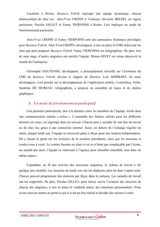 EMELINE CONTAT 6
Localisée à Reims, Business Fabrik regroupe une équipe dynamique, chacun
télétravaillant de chez soi : Alex-Yves CREPIN à Toulouse, Séverine BREZEL en région
parisienne, Nicolas GILLET et Fanny TIERFOINS à Reims. Ceci implique un mode de
fonctionnement particulier.
Alex-Yves CREPIN et Fanny TIERFOINS sont des partenaires freelances privilégiés
pour Business Fabrik. Alex-Yves CREPIN, développeur, a mis en place le CMS utilisé par les
sites que peut proposer Business Fabrik. Fanny TIERFOINS est infographiste. De plus, lors
de mon stage, d’autres stagiaires ont enrichi l’équipe. Manon HIVET est venue découvrir le
monde de l’entreprise.
Christophe HAUTENNE, développeur, a principalement travaillé sur l’évolution du
CMS de Business Fabrik, devenu le support de Zheebra. Loïc SOMBART, lui aussi
développeur, s’est penché sur le développement de l’application mobile, ComInShop. Enfin,
Sandrine DE MOREAU, infographiste, a proposé un ensemble de logos et de chartes
graphiques.
b. Un mode de fonctionnement participatif
Une première particularité, due à la distance entre les membres de l’équipe, réside dans
une communication interne « online ». L’ensemble des fichiers utilisés pour les différents
dossiers en cours, est regroupé dans un serveur. Chacun peut y accéder de son lieu de travail
ou de chez lui, grâce à une connexion internet. Aussi, en dehors de l’échange régulier de
mails, chaque lundi soir, l’équipe se retrouvait grâce à Skype pour une réunion hebdomadaire.
On y faisait le point sur les avancées de la semaine précédente, ainsi que les missions et
rendez-vous à venir. Le contact humain en chair et en os n’étant pas remplaçable par l’écran,
un samedi par mois, l’équipe se réunissait à l’agence pour travailler ensemble, tous dans un
même espace.
Cependant, au fil des arrivées des nouveaux stagiaires, le rythme de travail a été
quelque peu modifié. Les réunions du lundi soir ont été déplacées plus tôt dans l’après-midi.
Chacun pouvait programmer des réunions par Skype dans la semaine. Les samedis de travail
ont été supprimés. De plus, Nicolas GILLET, pour mieux suivre l’avancée des missions de
chacun des stagiaires, a mis en place le vendredi matin, des entretiens personnalisés. Nous
avons ainsi pu mettre au point ce qui n’avait pu être réalisé et décider des actions à venir.
 