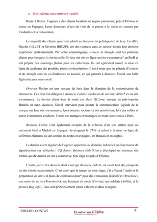 EMELINE CONTAT 8
c. Des clients aux univers variés
Basée à Reims, l’agence a des clients localisés en région parisienne, près d’Orléans et
même en Espagne. Leurs domaines d’activité vont de la presse à la mode en passant par
l’industrie et la restauration.
La majorité des clients appartient plutôt au domaine du prêt-à-porter de luxe. En effet,
Nicolas GILLET et Séverine BREZEL ont des contacts dans ce secteur depuis leur dernière
expérience professionnelle. Par ordre chronologique, Astuces et Niraghi sont les premiers
clients pour lesquels ils ont travaillé. Ils leur ont mis en ligne un site e-commerce* en BtoB et
ont préparé des shootings photos pour les collections. Ils ont également assuré la mise en
ligne du catalogue des produits, photos et descriptions. Il est à noter que les gérants d’Astuces
et de Niraghi sont les co-fondateurs de Kookaï, ce qui garantit à Business Fabrik une belle
légitimité pour son travail.
Orravan Design est une marque de luxe dans le domaine de la customisation de
chaussures. Ce client fait déléguer à Business Fabrik l’évolution de son site vitrine* en un site
e-commerce. Le dernier client dans la mode est Muse Of Love, marque de prêt-à-porter
féminin de luxe. Business Fabrik intervient pour animer la communication digitale de la
marque sur leur site e-commerce, leurs réseaux sociaux et des newsletters, lors des soldes et
autres évènements vendeurs. Toutes ces marques et boutiques de mode sont situées à Paris.
Business Fabrik s’est également occupée de la création d’un site vitrine pour un
restaurant basé à Madrid en Espagne, développant le CMS et aidant à la mise en ligne de
différents éléments du site comme les textes en espagnol, en français et en anglais.
Le dernier client régulier de l’agence appartient au domaine industriel, un fournisseur de
signalisations sur véhicules : CQ Route. Business Fabrik lui a développé un nouveau site
vitrine, qui deviendra un site e-commerce. Son siège est près d’Orléans.
L’autre partie des dossiers dont s’occupe Business Fabrik, est avant tout des prospects
ou des clients occasionnels. C’est ainsi que le temps de mon stage, j’ai effectué l’audit et la
préparation de devis et plans de communication* pour des restaurants (Harold et Otrechoze),
une usine de vérins (Transmatik), une boutique de mode (Tartine), une solderie (Soldis), et la
presse (Mag’Info). Tous sont principalement situés à Reims et dans sa région.
 