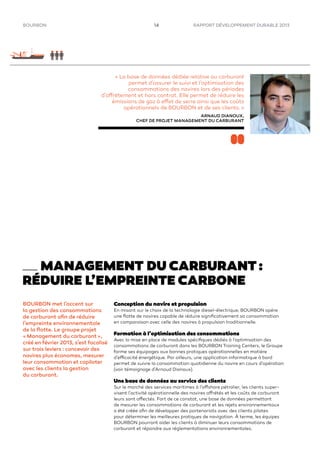 RAPPORT DÉVELOPPEMENT DURABLE 201314BOURBON
BOURBON met l’accent sur
la gestion des consommations
de carburant aﬁn de réduire
l’empreinte environnementale
de la ﬂotte. Le groupe projet
« Management du carburant »,
créé en février 2013, s’est focalisé
sur trois leviers : concevoir des
navires plus économes, mesurer
leur consommation et copiloter
avec les clients la gestion
du carburant.
Conception du navire et propulsion
En misant sur le choix de la technologie diesel-électrique, BOURBON opère
une ﬂotte de navires capable de réduire signiﬁcativement sa consommation
en comparaison avec celle des navires à propulsion traditionnelle.
Formation à l’optimisation des consommations
Avec la mise en place de modules spéciﬁques dédiés à l’optimisation des
consommations de carburant dans les BOURBON Training Centers, le Groupe
forme ses équipages aux bonnes pratiques opérationnelles en matière
d’efficacité énergétique. Par ailleurs, une application informatique à bord
permet de suivre la consommation quotidienne du navire en cours d’opération
(voir témoignage d’Arnaud Dianoux).
Une base de données au service des clients
Sur le marché des services maritimes à l’offshore pétrolier, les clients super-
visent l’activité opérationnelle des navires affrétés et les coûts de carburant
leurs sont affectés. Fort de ce constat, une base de données permettant
de mesurer les consommations de carburant et les rejets environnementaux
a été créée aﬁn de développer des partenariats avec des clients pilotes
pour déterminer les meilleures pratiques de navigation. À terme, les équipes
BOURBON pourront aider les clients à diminuer leurs consommations de
carburant et répondre aux réglementations environnementales.
MANAGEMENT DU CARBURANT :
RÉDUIRE L’EMPREINTE CARBONE
« La base de données dédiée relative au carburant
permet d’assurer le suivi et l’optimisation des
consommations des navires lors des périodes
d’affrètement et hors contrat. Elle permet de réduire les
émissions de gaz à effet de serre ainsi que les coûts
opérationnels de BOURBON et de ses clients. »
ARNAUD DIANOUX,
CHEF DE PROJET MANAGEMENT DU CARBURANT
 