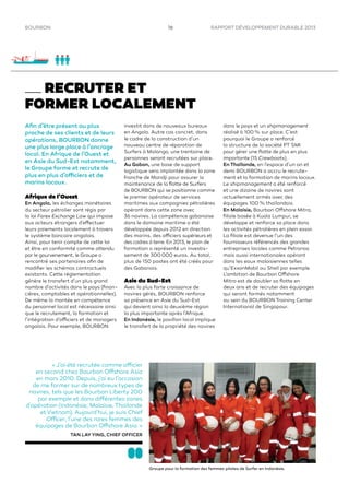 RAPPORT DÉVELOPPEMENT DURABLE 201316BOURBON
RECRUTER ET
FORMER LOCALEMENT
Aﬁn d’être présent au plus
proche de ses clients et de leurs
opérations, BOURBON donne
une plus large place à l’ancrage
local. En Afrique de l’Ouest et
en Asie du Sud-Est notamment,
le Groupe forme et recrute de
plus en plus d’officiers et de
marins locaux.
Afrique de l’Ouest
En Angola, les échanges monétaires
du secteur pétrolier sont régis par
la loi Forex Exchange Law qui impose
aux acteurs étrangers d’effectuer
leurs paiements localement à travers
le système bancaire angolais.
Ainsi, pour tenir compte de cette loi
et être en conformité comme attendu
par le gourvenement, le Groupe a
rencontré ses partenaires aﬁn de
modiﬁer les schémas contractuels
existants. Cette réglementation
génère le transfert d’un plus grand
nombre d’activités dans le pays (ﬁnan-
cières, comptables et opérationnelles).
De même la montée en compétence
du personnel local est nécessaire ainsi
que le recrutement, la formation et
l’intégration d’officiers et de managers
angolais. Pour exemple, BOURBON
investit dans de nouveaux bureaux
en Angola. Autre cas concret, dans
le cadre de la construction d’un
nouveau centre de réparation de
Surfers à Malongo, une trentaine de
personnes seront recrutées sur place.
Au Gabon, une base de support
logistique sera implantée dans la zone
franche de Mandji pour assurer la
maintenance de la ﬂotte de Surfers
de BOURBON qui se positionne comme
le premier opérateur de services
maritimes aux compagnies pétrolières
opérant dans cette zone avec
36 navires. La compétence gabonaise
dans le domaine maritime a été
développée depuis 2012 en direction
des marins, des officiers supérieurs et
des cadres à terre. En 2013, le plan de
formation a représenté un investis-
sement de 300 000 euros. Au total,
plus de 150 postes ont été créés pour
des Gabonais.
Asie du Sud-Est
Avec la plus forte croissance de
navires gérés, BOURBON renforce
sa présence en Asie du Sud-Est
qui devient ainsi la deuxième région
la plus importante après l’Afrique.
En Indonésie, le pavillon local implique
le transfert de la propriété des navires
dans le pays et un shipmanagement
réalisé à 100 % sur place. C’est
pourquoi le Groupe a renforcé
la structure de la société PT SMI
pour gérer une ﬂotte de plus en plus
importante (15 Crewboats).
En Thaïlande, en l’espace d’un an et
demi BOURBON a accru le recrute-
ment et la formation de marins locaux.
Le shipmanagement a été renforcé
et une dizaine de navires sont
actuellement armés avec des
équipages 100 % thaïlandais.
En Malaisie, Bourbon Offshore Mitra,
ﬁliale basée à Kuala Lumpur, se
développe et renforce sa place dans
les activités pétrolières en plein essor.
La ﬁliale est devenue l’un des
fournisseurs référencés des grandes
entreprises locales comme Petronas
mais aussi internationales opérant
dans les eaux malaisiennes telles
qu’ExxonMobil ou Shell par exemple.
L’ambition de Bourbon Offshore
Mitra est de doubler sa ﬂotte en
deux ans et de recruter des équipages
qui seront formés notamment
au sein du BOURBON Training Center
International de Singapour.
« J’ai été recrutée comme officier
en second chez Bourbon Offshore Asia
en mars 2010. Depuis, j’ai eu l’occasion
de me former sur de nombreux types de
navires, tels que les Bourbon Liberty 200
par exemple et dans différentes zones
d’opération (Indonésie, Malaisie, Thaïlande
etVietnam). Aujourd’hui, je suis Chief
Officer, l’une des rares femmes des
équipages de Bourbon Offshore Asia. »
TAN LAY YING, CHIEF OFFICER
Groupe pour la formation des femmes pilotes de Surfer en Indonésie.
 