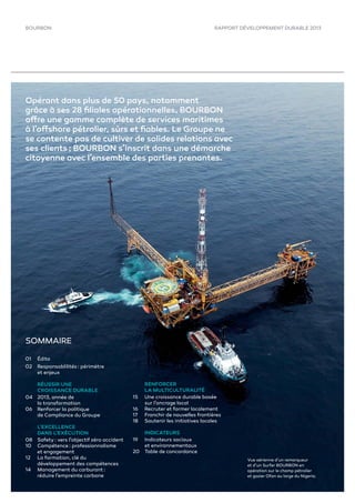 RAPPORT DÉVELOPPEMENT DURABLE 2013BOURBON
01 Édito
02 Responsablilités : périmètre
et enjeux
RÉUSSIR UNE
CROISSANCE DURABLE
04 2013, année de
la transformation
06 Renforcer la politique
de Compliance du Groupe
L’EXCELLENCE
DANS L’EXÉCUTION
08 Safety : vers l’objectif zéro accident
10 Compétence : professionnalisme
et engagement
12 La formation, clé du
développement des compétences
14 Management du carburant :
réduire l’empreinte carbone
RENFORCER
LA MULTICULTURALITÉ
15 Une croissance durable basée
sur l’ancrage local
16 Recruter et former localement
17 Franchir de nouvelles frontières
18 Soutenir les initiatives locales
INDICATEURS
19 Indicateurs sociaux
et environnementaux
20 Table de concordance
SOMMAIRE
Opérant dans plus de 50 pays, notamment
grâce à ses 28 ﬁliales opérationnelles, BOURBON
offre une gamme complète de services maritimes
à l’offshore pétrolier, sûrs et ﬁables. Le Groupe ne
se contente pas de cultiver de solides relations avec
ses clients ; BOURBON s’inscrit dans une démarche
citoyenne avec l’ensemble des parties prenantes.
Vue aérienne d’un remorqueur
et d’un Surfer BOURBON en
opération sur le champ pétrolier
et gazier Ofon au large du Nigeria.
 