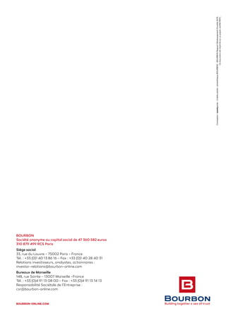 BOURBON
Société anonyme au capital social de 47 360 582 euros
310 879 499 RCS Paris
Siège social
33, rue du Louvre - 75002 Paris - France
Tél. : +33 (0)1 40 13 86 16 - Fax : +33 (0)1 40 28 40 31
Relations investisseurs, analystes, actionnaires :
investor-relations@bourbon-online.com
Bureaux de Marseille
148, rue Sainte - 13007 Marseille -France
Tél. : +33 (0)4 91 13 08 00 - Fax : +33 (0)4 91 13 14 13
Responsabilité Sociétale de l’Entreprise :
csr@bourbon-online.com
BOURBON-ONLINE.COM
Conception:avantgarde-Créditsphoto:photothèqueBOURBON-BOURBONRapportDéveloppementDurable2013.
CedocumentestimprimésurunpapiercertifiéPEFC.
 
