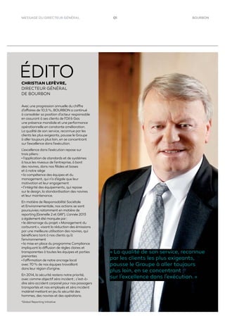 BOURBON01MESSAGE DU DIRECTEUR GÉNÉRAL
CHRISTIAN LEFÈVRE,
DIRECTEUR GÉNÉRAL
DE BOURBON
Avec une progression annuelle du chiffre
d’affaires de 10,5 %, BOURBON a continué
à consolider sa position d’acteur responsable
en assurant à ses clients de l’Oil & Gas
une présence mondiale et une performance
opérationnelle en constante amélioration.
La qualité de son service, reconnue par les
clients les plus exigeants, pousse le Groupe
à aller toujours plus loin, en se concentrant
sur l’excellence dans l’exécution.
L’excellence dans l’exécution repose sur
trois piliers :
• l’application de standards et de systèmes
à tous les niveaux de l’entreprise, à bord
des navires, dans nos ﬁliales et bases
et à notre siège
• la compétence des équipes et du
management, qui n’a d’égale que leur
motivation et leur engagement
• l’intégrité des équipements, qui repose
sur le design, la standardisation des navires
et leur maintenance.
En matière de Responsabilité Sociétale
et Environnementale, nos actions se sont
poursuivies notamment en matière de
reporting (Grenelle 2 et GRI*). L’année 2013
a également été marquée par :
• le démarrage du projet « Management du
carburant », visant la réduction des émissions
par une meilleure utilisation des navires, qui
bénéﬁciera tant à nos clients qu’à
l’environnement
• la mise en place du programme Compliance
impliquant la diffusion de règles claires et
transparentes à toutes les équipes et parties
prenantes
• l’affirmation de notre ancrage local
avec 70 % de nos équipes travaillant
dans leur région d’origine.
En 2014, la sécurité restera notre priorité,
avec comme objectif zéro incident ; c’est-à-
dire zéro accident corporel pour nos passagers
transportés et nos employés et zéro incident
matériel mettant en jeu la sécurité des
hommes, des navires et des opérations.
« La qualité de son service, reconnue
par les clients les plus exigeants,
pousse le Groupe à aller toujours
plus loin, en se concentrant
sur l’excellence dans l’exécution. »
*Global Reporting Initiative
 