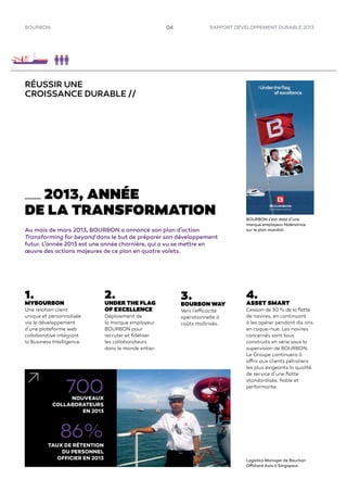 RAPPORT DÉVELOPPEMENT DURABLE 2013BOURBON 04
2013, ANNÉE
DE LA TRANSFORMATION
Au mois de mars 2013, BOURBON a annoncé son plan d’action
Transforming for beyond dans le but de préparer son développement
futur. L’année 2013 est une année charnière, qui a vu se mettre en
œuvre des actions majeures de ce plan en quatre volets.
1.
MYBOURBON
Une relation client
unique et personnalisée
via le développement
d’une plateforme web
collaborative intégrant
la Business Intelligence.
2.
UNDER THE FLAG
OF EXCELLENCE
Déploiement de
la marque employeur
BOURBON pour
recruter et ﬁdéliser
les collaborateurs
dans le monde entier.
3.
BOURBON WAY
Vers l’efficacité
opérationnelle à
coûts maîtrisés.
700NOUVEAUX
COLLABORATEURS
EN 2013
86%
TAUX DE RÉTENTION
DU PERSONNEL
OFFICIER EN 2013
RÉUSSIR UNE
CROISSANCE DURABLE //
Logistics Manager de Bourbon
Offshore Asia à Singapour.
BOURBON s’est doté d’une
marque employeur fédératrice
sur le plan mondial.
4.
ASSET SMART
Cession de 30 % de la ﬂotte
de navires, en continuant
à les opérer pendant dix ans
en coque-nue. Les navires
concernés sont tous
construits en série sous la
supervision de BOURBON.
Le Groupe continuera à
offrir aux clients pétroliers
les plus exigeants la qualité
de service d’une ﬂotte
standardisée, ﬁable et
performante.
 