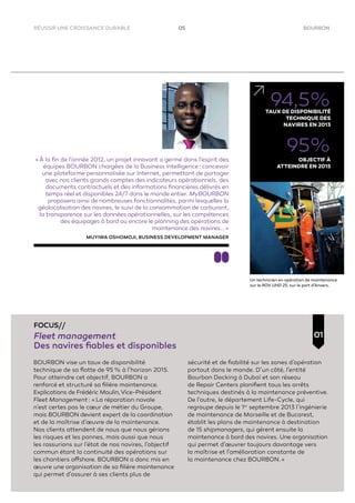 BOURBON05RÉUSSIR UNE CROISSANCE DURABLE
BOURBON vise un taux de disponibilité
technique de sa ﬂotte de 95 % à l’horizon 2015.
Pour atteindre cet objectif, BOURBON a
renforcé et structuré sa ﬁlière maintenance.
Explications de Frédéric Moulin,Vice-Président
Fleet Management : « La réparation navale
n’est certes pas le cœur de métier du Groupe,
mais BOURBON devient expert de la coordination
et de la maîtrise d’œuvre de la maintenance.
Nos clients attendent de nous que nous gérions
les risques et les pannes, mais aussi que nous
les rassurions sur l’état de nos navires, l’objectif
commun étant la continuité des opérations sur
les chantiers offshore. BOURBON a donc mis en
œuvre une organisation de sa ﬁlière maintenance
qui permet d’assurer à ses clients plus de
sécurité et de ﬁabilité sur les zones d’opération
partout dans le monde. D’un côté, l’entité
Bourbon Docking à Dubaï et son réseau
de Repair Centers planiﬁent tous les arrêts
techniques destinés à la maintenance préventive.
De l’autre, le département Life-Cycle, qui
regroupe depuis le 1er
septembre 2013 l’ingénierie
de maintenance de Marseille et de Bucarest,
établit les plans de maintenance à destination
de 15 shipmanagers, qui gèrent ensuite la
maintenance à bord des navires. Une organisation
qui permet d’œuvrer toujours davantage vers
la maîtrise et l’amélioration constante de
la maintenance chez BOURBON. »
01
FOCUS//
Fleet management
Des navires ﬁables et disponibles
« À la ﬁn de l’année 2012, un projet innovant a germé dans l’esprit des
équipes BOURBON chargées de la Business Intelligence : concevoir
une plateforme personnalisée sur Internet, permettant de partager
avec nos clients grands comptes des indicateurs opérationnels, des
documents contractuels et des informations ﬁnancières délivrés en
temps réel et disponibles 24/7 dans le monde entier. MyBOURBON
proposera ainsi de nombreuses fonctionnalités, parmi lesquelles la
géolocalisation des navires, le suivi de la consommation de carburant,
la transparence sur les données opérationnelles, sur les compétences
des équipages à bord ou encore le planning des opérations de
maintenance des navires... »
MUYIWA OSHOMOJI, BUSINESS DEVELOPMENT MANAGER
94,5%TAUX DE DISPONIBILITÉ
TECHNIQUE DES
NAVIRES EN 2013
95%
OBJECTIF À
ATTEINDRE EN 2015
Un technicien en opération de maintenance
sur le ROV UHD 25, sur le port d’Anvers.
 