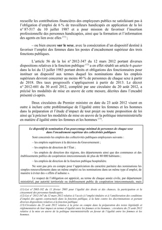 recueille les contributions financières des employeurs publics ne satisfaisant pas à 
l’obligation d’emploi de 6 % de travailleurs handicapés en application de la loi 
n° 87-517 du 10 juillet 1987 et a pour mission de favoriser l’insertion 
professionnelle des personnes handicapées, ainsi que la formation et l’information 
des agents en lien avec elles (11) ; 
– ou bien encore sur le sexe, avec la consécration d’un dispositif destiné à 
favoriser l’emploi des femmes dans les postes d’encadrement supérieur des trois 
fonctions publiques. 
L’article 56 de la loi n° 2012-347 du 12 mars 2012 portant diverses 
dispositions relatives à la fonction publique (12) a en effet rétabli un article 6 quater 
dans la loi du 13 juillet 1983 portant droits et obligations des fonctionnaires pour 
instituer un dispositif aux termes duquel les nominations dans les emplois 
supérieurs devront concerner au moins 40 % de personnes de chaque sexe à partir 
de 2018. Des taux progressifs s’appliqueront à partir de 2013. Le décret 
n° 2012-601 du 30 avril 2012, complété par une circulaire du 20 août 2012, a 
précisé les modalités de mise en oeuvre de cette mesure, décrites dans l’encadré 
présenté ci-après. 
Deux circulaires du Premier ministre en date du 23 août 2012 visent en 
outre à inclure cette problématique de l’égalité entre les femmes et les hommes 
dans la préparation et l’étude d’impact de tout projet ou toute proposition de loi 
ainsi qu’à préciser les modalités de mise en oeuvre de la politique interministérielle 
en matière d’égalité entre les femmes et les hommes (13). 
Le dispositif de nomination d’un pourcentage minimal de personnes de chaque sexe 
dans l’encadrement supérieur des collectivités publiques 
Sont concernés les emplois des collectivités publiques employeurs suivants : 
– les emplois supérieurs à la décision du Gouvernement ; 
– les emplois de direction de l’État ; 
– les emplois de direction des régions, des départements ainsi que des communes et des 
établissements publics de coopération intercommunale de plus de 80 000 habitants ; 
– les emplois de direction de la fonction publique hospitalière. 
Ne sont pas pris en compte pour l’appréciation du caractère paritaire des nominations les 
simples renouvellements dans un même emploi ou les nominations dans un même type d’emploi, de 
manière à éviter des « effets d’aubaine ». 
Le respect de l’obligation est apprécié, au terme de chaque année civile, par département 
ministériel, par autorité territoriale ou établissement public de coopération intercommunale, mais 
(11) Loi n° 2005-102 du 11 février 2005 pour l’égalité des droits et des chances, la participation et la 
citoyenneté des personnes handicapées. 
(12) Loi n° 2012-347 du 12 mars 2012 relative à l’accès à l’emploi titulaire et à l’amélioration des conditions 
d’emploi des agents contractuels dans la fonction publique, à la lutte contre les discriminations et portant 
diverses dispositions relatives à la fonction publique. 
(13) Circulaire du 23 août 2012 relative à la prise en compte dans la préparation des textes législatifs et 
réglementaires de leur impact en termes d’égalité entre les femmes et les hommes ; circulaire du 23 août 2012 
relative à la mise en oeuvre de la politique interministérielle en faveur de l’égalité entre les femmes et les 
hommes. 
 